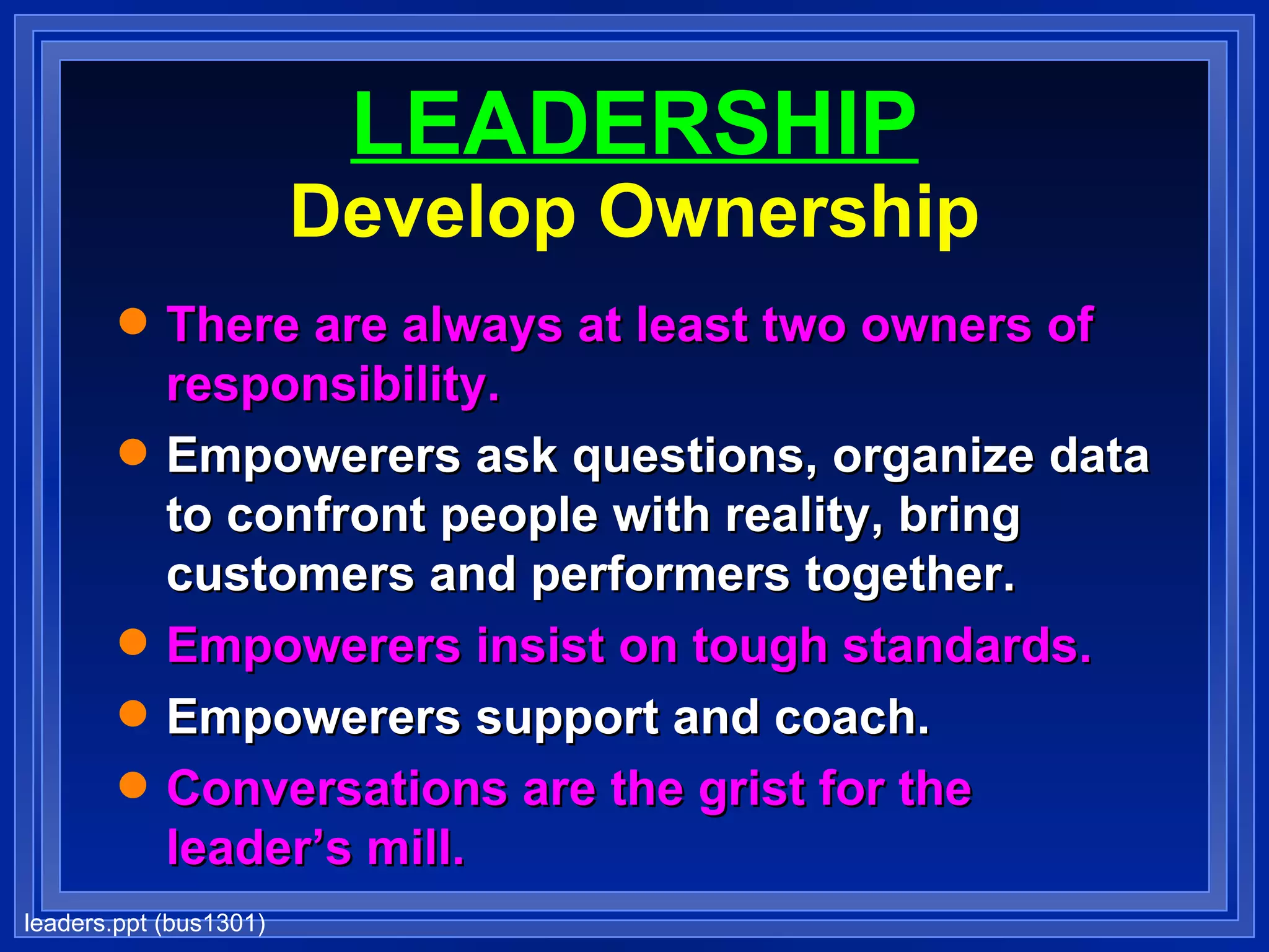 LEADERSHIP Develop Ownership There are always at least two owners of responsibility. Empowerers ask questions, organize data to confront people with reality, bring customers and performers together. Empowerers insist on tough standards. Empowerers support and coach. Conversations are the grist for the leader’s mill. 