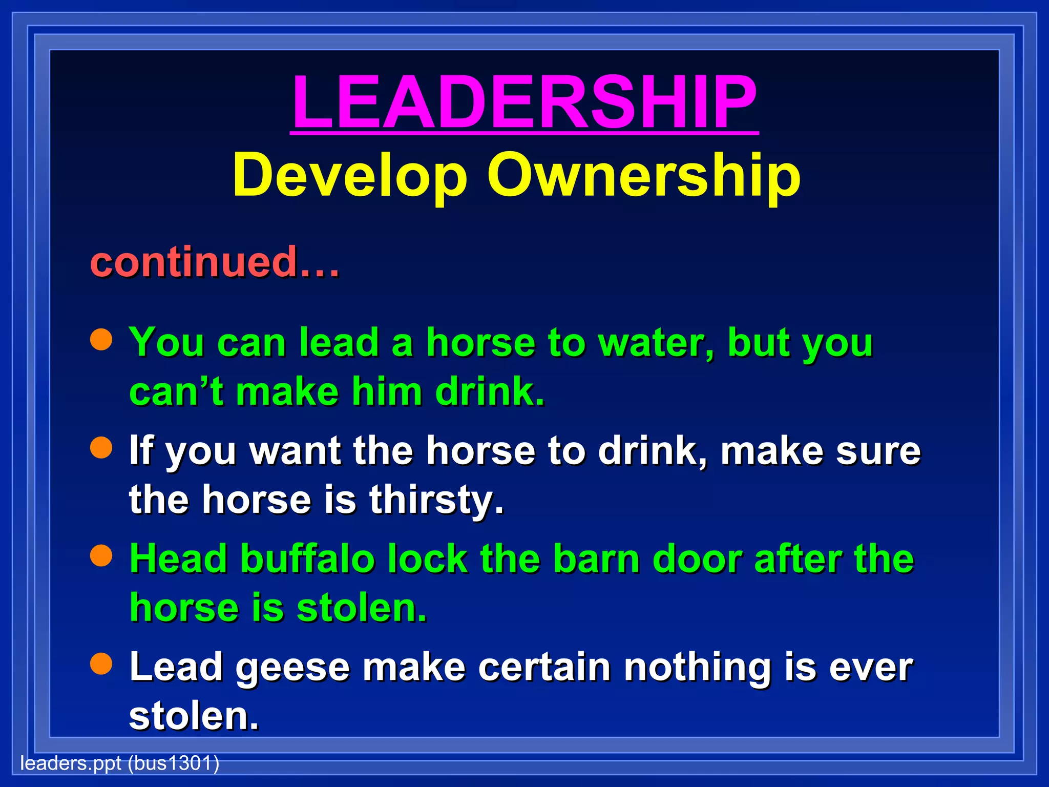 LEADERSHIP Develop Ownership   continued… You can lead a horse to water, but you can’t make him drink. If you want the horse to drink, make sure the horse is thirsty. Head buffalo lock the barn door after the horse is stolen. Lead geese make certain nothing is ever stolen. 