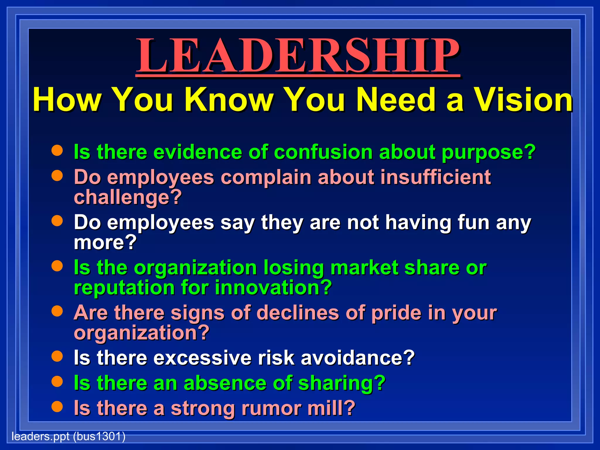 LEADERSHIP   How You Know You Need a Vision Is there evidence of confusion about purpose? Do employees complain about insufficient challenge? Do employees say they are not having fun any more? Is the organization losing market share or reputation for innovation? Are there signs of declines of pride in your organization? Is there excessive risk avoidance? Is there an absence of sharing? Is there a strong rumor mill? 