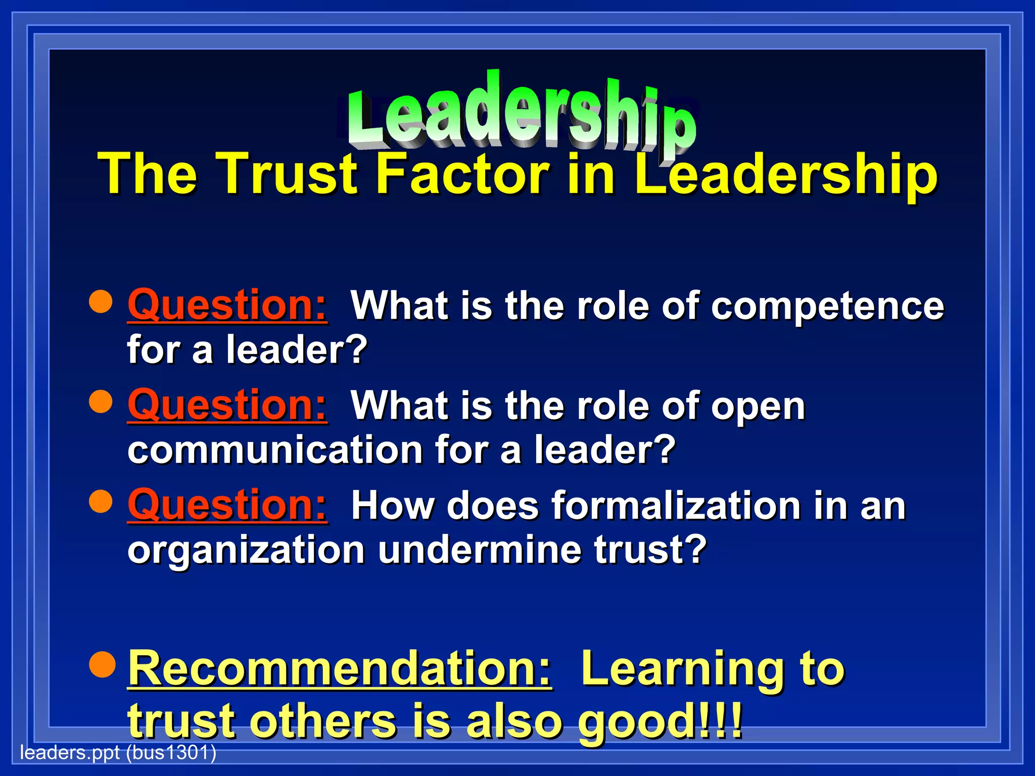 LEADERSHIP The Trust Factor in Leadership Question:   What is the role of competence for a leader? Question:   What is the role of open communication for a leader? Question:   How does formalization in an organization undermine trust? Recommendation:   Learning to trust others is also good!!! Leadership 