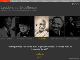 Politics       Business    Entertainment      Science          Sports       Society     Management         Arts


                                                                                                           FICCI
Leadership Excellence
Thoughts From The Greatest Leaders Of All Times




Nelson Mandela          Sir Winston Churchill             M.K.Gandhi      Martin Luther King    Abraham Lincoln




             “Strength does not come from physical capacity. It comes from an
                                    indomitable will.”

                                                    M.K.Gandhi

                                                          Next
                                                                                                       By Pravin Rajpal
 