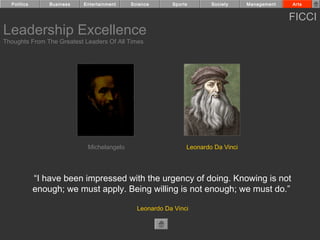 Politics       Business   Entertainment   Science      Sports       Society     Management   Arts


                                                                                               FICCI
Leadership Excellence
Thoughts From The Greatest Leaders Of All Times




                             Michelangelo                     Leonardo Da Vinci




             “I have been impressed with the urgency of doing. Knowing is not
             enough; we must apply. Being willing is not enough; we must do.”

                                              Leonardo Da Vinci
 