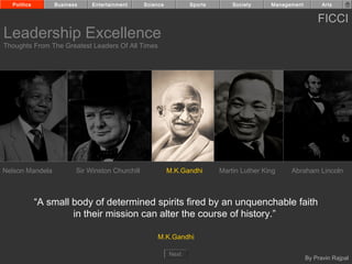 Politics       Business    Entertainment      Science          Sports       Society     Management         Arts


                                                                                                           FICCI
Leadership Excellence
Thoughts From The Greatest Leaders Of All Times




Nelson Mandela          Sir Winston Churchill             M.K.Gandhi      Martin Luther King    Abraham Lincoln



             “A small body of determined spirits fired by an unquenchable faith
                      in their mission can alter the course of history.”

                                                    M.K.Gandhi

                                                          Next
                                                                                                       By Pravin Rajpal
 