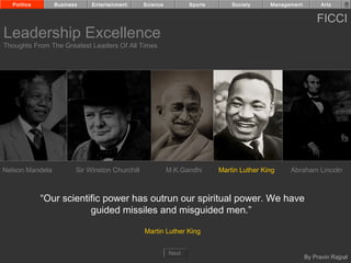 Politics       Business    Entertainment      Science          Sports       Society     Management         Arts


                                                                                                           FICCI
Leadership Excellence
Thoughts From The Greatest Leaders Of All Times




Nelson Mandela          Sir Winston Churchill             M.K.Gandhi      Martin Luther King    Abraham Lincoln



             “Our scientific power has outrun our spiritual power. We have
                         guided missiles and misguided men.”

                                                Martin Luther King


                                                          Next
                                                                                                       By Pravin Rajpal
 