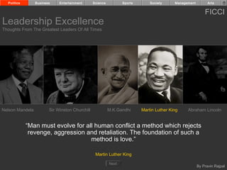 Politics       Business    Entertainment      Science          Sports       Society     Management         Arts


                                                                                                           FICCI
Leadership Excellence
Thoughts From The Greatest Leaders Of All Times




Nelson Mandela          Sir Winston Churchill             M.K.Gandhi      Martin Luther King    Abraham Lincoln


             “Man must evolve for all human conflict a method which rejects
              revenge, aggression and retaliation. The foundation of such a
                                    method is love.”

                                                 Martin Luther King

                                                          Next
                                                                                                       By Pravin Rajpal
 