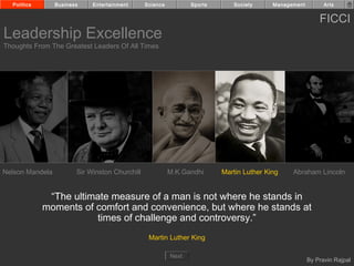 Politics       Business    Entertainment      Science          Sports      Society      Management         Arts


                                                                                                           FICCI
Leadership Excellence
Thoughts From The Greatest Leaders Of All Times




Nelson Mandela          Sir Winston Churchill             M.K.Gandhi      Martin Luther King    Abraham Lincoln


              “The ultimate measure of a man is not where he stands in
             moments of comfort and convenience, but where he stands at
                        times of challenge and controversy.”
                                                 Martin Luther King

                                                          Next
                                                                                                       By Pravin Rajpal
 