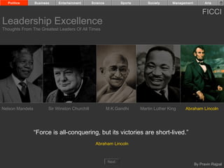 Politics       Business    Entertainment      Science          Sports      Society      Management         Arts


                                                                                                           FICCI
Leadership Excellence
Thoughts From The Greatest Leaders Of All Times




Nelson Mandela          Sir Winston Churchill             M.K.Gandhi      Martin Luther King    Abraham Lincoln




                 “Force is all-conquering, but its victories are short-lived.”
                                                  Abraham Lincoln



                                                          Next
                                                                                                       By Pravin Rajpal
 