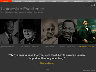 Politics        Business    Entertainment      Science          Sports      Society      Management         Arts


                                                                                                            FICCI
Leadership Excellence
Thoughts From The Greatest Leaders Of All Times




Nelson Mandela           Sir Winston Churchill             M.K.Gandhi      Martin Luther King    Abraham Lincoln



             “Always bear in mind that your own resolution to succeed is more
                              important than any one thing.”
                                                  Abraham Lincoln


                                                           Next
                                                                                                        By Pravin Rajpal
 