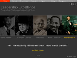 Politics       Business    Entertainment      Science          Sports      Society      Management         Arts


                                                                                                           FICCI
Leadership Excellence
Thoughts From The Greatest Leaders Of All Times




Nelson Mandela          Sir Winston Churchill             M.K.Gandhi      Martin Luther King    Abraham Lincoln




             “Am I not destroying my enemies when I make friends of them?”

                                                 Abraham Lincoln


                                                          Next
                                                                                                       By Pravin Rajpal
 