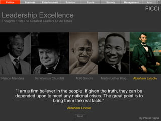 Politics        Business    Entertainment      Science          Sports      Society      Management         Arts


                                                                                                            FICCI
Leadership Excellence
Thoughts From The Greatest Leaders Of All Times




Nelson Mandela           Sir Winston Churchill             M.K.Gandhi      Martin Luther King    Abraham Lincoln



             “I am a firm believer in the people. If given the truth, they can be
             depended upon to meet any national crises. The great point is to
                                 bring them the real facts.”
                                                  Abraham Lincoln

                                                           Next
                                                                                                        By Pravin Rajpal
 