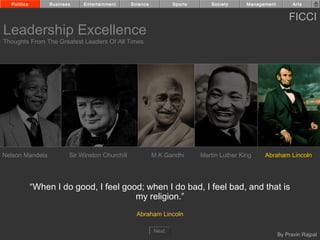 Politics        Business    Entertainment      Science          Sports      Society      Management         Arts


                                                                                                            FICCI
Leadership Excellence
Thoughts From The Greatest Leaders Of All Times




Nelson Mandela           Sir Winston Churchill             M.K.Gandhi      Martin Luther King    Abraham Lincoln




             “When I do good, I feel good; when I do bad, I feel bad, and that is
                                        my religion.”
                                                   Abraham Lincoln

                                                           Next
                                                                                                        By Pravin Rajpal
 