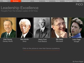 Politics       Business     Entertainment   Science        Sports         Society      Management         Arts


                                                                                                          FICCI
Leadership Excellence
Thoughts From The Greatest Leaders Of All Times




  Walt Disney               Akio Morita            Henry Ford               Bill Gates                Larry Page
  Disney World                 Sony                Ford Motors              Microsoft                   Google



                              Click on the picture to view their famous quotations




                                                                                                      By Pravin Rajpal
 