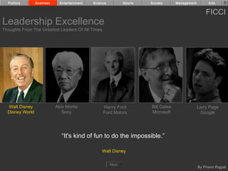 Politics       Business     Entertainment   Science          Sports   Society      Management         Arts


                                                                                                      FICCI
Leadership Excellence
Thoughts From The Greatest Leaders Of All Times




  Walt Disney               Akio Morita            Henry Ford           Bill Gates                Larry Page
  Disney World                 Sony                Ford Motors          Microsoft                   Google




                               “It's kind of fun to do the impossible.”

                                                  Walt Disney


                                                        Next
                                                                                                  By Pravin Rajpal
 