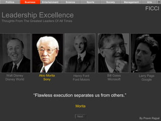Politics       Business     Entertainment   Science            Sports   Society      Management         Arts


                                                                                                        FICCI
Leadership Excellence
Thoughts From The Greatest Leaders Of All Times




  Walt Disney               Akio Morita            Henry Ford             Bill Gates                Larry Page
  Disney World                 Sony                Ford Motors            Microsoft                   Google




                       “Flawless execution separates us from others.”

                                                        Morita

                                                         Next
                                                                                                    By Pravin Rajpal
 