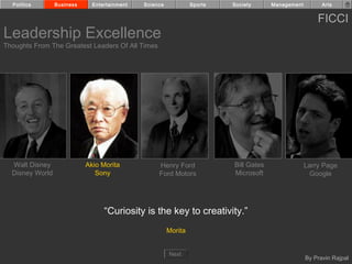 Politics       Business     Entertainment   Science            Sports   Society      Management         Arts


                                                                                                        FICCI
Leadership Excellence
Thoughts From The Greatest Leaders Of All Times




  Walt Disney               Akio Morita            Henry Ford             Bill Gates                Larry Page
  Disney World                 Sony                Ford Motors            Microsoft                   Google




                                  “Curiosity is the key to creativity.”
                                                        Morita


                                                        Next
                                                                                                    By Pravin Rajpal
 