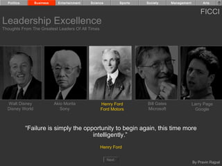 Politics       Business     Entertainment   Science          Sports   Society      Management         Arts


                                                                                                      FICCI
Leadership Excellence
Thoughts From The Greatest Leaders Of All Times




  Walt Disney               Akio Morita            Henry Ford           Bill Gates                Larry Page
  Disney World                 Sony                Ford Motors          Microsoft                   Google



             “Failure is simply the opportunity to begin again, this time more
                                       intelligently.”
                                                   Henry Ford

                                                        Next
                                                                                                  By Pravin Rajpal
 
