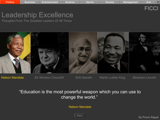 Politics       Business    Entertainment      Science          Sports       Society     Management         Arts


                                                                                                           FICCI
Leadership Excellence
Thoughts From The Greatest Leaders Of All Times




Nelson Mandela          Sir Winston Churchill             M.K.Gandhi      Martin Luther King    Abraham Lincoln



             “Education is the most powerful weapon which you can use to
                                  change the world.”

                                                  Nelson Mandela

                                                          Next
                                                                                                       By Pravin Rajpal
 