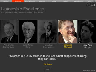 Politics       Business     Entertainment   Science          Sports   Society      Management         Arts


                                                                                                      FICCI
Leadership Excellence
Thoughts From The Greatest Leaders Of All Times




  Walt Disney               Akio Morita            Henry Ford           Bill Gates                Larry Page
  Disney World                 Sony                Ford Motors          Microsoft                   Google



             “Success is a lousy teacher. It seduces smart people into thinking
                                     they can't lose.”
                                                    Bill Gates

                                                        Next
                                                                                                  By Pravin Rajpal
 