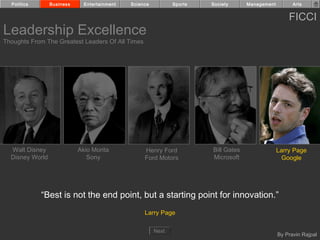 Politics       Business     Entertainment   Science          Sports   Society      Management         Arts


                                                                                                      FICCI
Leadership Excellence
Thoughts From The Greatest Leaders Of All Times




  Walt Disney               Akio Morita            Henry Ford           Bill Gates                Larry Page
  Disney World                 Sony                Ford Motors          Microsoft                   Google




             “Best is not the end point, but a starting point for innovation.”
                                                   Larry Page

                                                        Next
                                                                                                  By Pravin Rajpal
 
