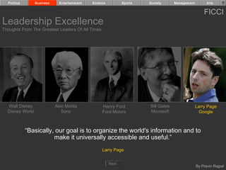 Politics       Business     Entertainment   Science          Sports   Society      Management         Arts


                                                                                                      FICCI
Leadership Excellence
Thoughts From The Greatest Leaders Of All Times




  Walt Disney               Akio Morita            Henry Ford           Bill Gates                Larry Page
  Disney World                 Sony                Ford Motors          Microsoft                   Google



             “Basically, our goal is to organize the world's information and to
                        make it universally accessible and useful.”
                                                   Larry Page


                                                        Next
                                                                                                  By Pravin Rajpal
 