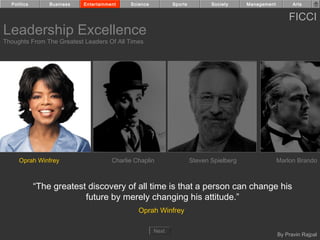 Politics       Business   Entertainment    Science          Sports          Society     Management         Arts


                                                                                                           FICCI
Leadership Excellence
Thoughts From The Greatest Leaders Of All Times




     Oprah Winfrey                     Charlie Chaplin                 Steven Spielberg                Marlon Brando



             “The greatest discovery of all time is that a person can change his
                          future by merely changing his attitude.”
                                                Oprah Winfrey

                                                       Next
                                                                                                       By Pravin Rajpal
 