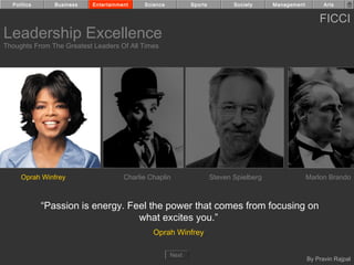 Politics      Business   Entertainment    Science          Sports          Society     Management         Arts


                                                                                                          FICCI
Leadership Excellence
Thoughts From The Greatest Leaders Of All Times




     Oprah Winfrey                    Charlie Chaplin                 Steven Spielberg                Marlon Brando



             “Passion is energy. Feel the power that comes from focusing on
                                   what excites you.”
                                               Oprah Winfrey

                                                      Next
                                                                                                      By Pravin Rajpal
 
