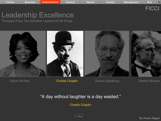 Politics     Business    Entertainment    Science          Sports          Society     Management         Arts


                                                                                                          FICCI
Leadership Excellence
Thoughts From The Greatest Leaders Of All Times




     Oprah Winfrey                    Charlie Chaplin                 Steven Spielberg                Marlon Brando




                          “A day without laughter is a day wasted.”
                                               Charlie Chaplin


                                                      Next
                                                                                                      By Pravin Rajpal
 