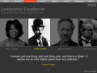 Politics       Business   Entertainment    Science          Sports          Society     Management         Arts


                                                                                                           FICCI
Leadership Excellence
Thoughts From The Greatest Leaders Of All Times




     Oprah Winfrey                     Charlie Chaplin                 Steven Spielberg                Marlon Brando



             “I remain just one thing, and one thing only, and that is a clown. It
                   places me on a far higher plane than any politician.”
                                                Charlie Chaplin

                                                       Next
                                                                                                       By Pravin Rajpal
 