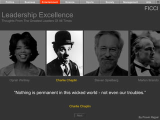 Politics     Business    Entertainment    Science          Sports          Society     Management         Arts


                                                                                                          FICCI
Leadership Excellence
Thoughts From The Greatest Leaders Of All Times




     Oprah Winfrey                    Charlie Chaplin                 Steven Spielberg                Marlon Brando



         “Nothing is permanent in this wicked world - not even our troubles.”

                                               Charlie Chaplin

                                                      Next
                                                                                                      By Pravin Rajpal
 