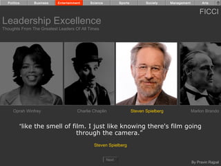 Politics     Business    Entertainment    Science          Sports          Society     Management         Arts


                                                                                                          FICCI
Leadership Excellence
Thoughts From The Greatest Leaders Of All Times




     Oprah Winfrey                    Charlie Chaplin                 Steven Spielberg                Marlon Brando


         “like the smell of film. I just like knowing there's film going
                              through the camera.”
                                              Steven Spielberg


                                                      Next
                                                                                                      By Pravin Rajpal
 