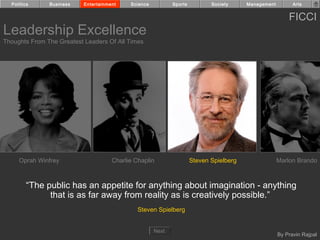 Politics     Business    Entertainment    Science          Sports          Society     Management         Arts


                                                                                                          FICCI
Leadership Excellence
Thoughts From The Greatest Leaders Of All Times




     Oprah Winfrey                    Charlie Chaplin                 Steven Spielberg                Marlon Brando



        “The public has an appetite for anything about imagination - anything
              that is as far away from reality as is creatively possible.”
                                               Steven Spielberg


                                                      Next
                                                                                                      By Pravin Rajpal
 