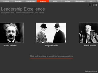 Politics      Business   Entertainment    Science        Sports        Society       Management         Arts


                                                                                                        FICCI
Leadership Excellence
Thoughts From The Greatest Leaders Of All Times




   Albert Einstein                                Wright Brothers                             Thomas Edison




                                Click on the picture to view their famous quotations




                                                                                                    By Pravin Rajpal
 