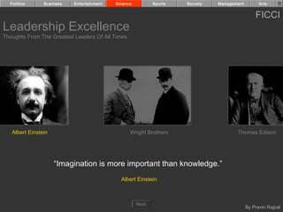 Politics      Business   Entertainment   Science          Sports   Society   Management         Arts


                                                                                                FICCI
Leadership Excellence
Thoughts From The Greatest Leaders Of All Times




   Albert Einstein                                Wright Brothers                     Thomas Edison




                     “Imagination is more important than knowledge.”
                                             Albert Einstein



                                                     Next
                                                                                            By Pravin Rajpal
 