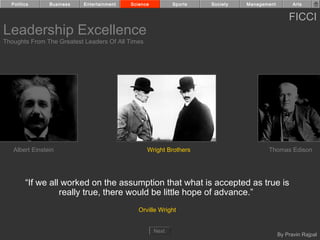 Politics      Business   Entertainment   Science          Sports   Society   Management         Arts


                                                                                                FICCI
Leadership Excellence
Thoughts From The Greatest Leaders Of All Times




   Albert Einstein                                Wright Brothers                     Thomas Edison




        “If we all worked on the assumption that what is accepted as true is
                  really true, there would be little hope of advance.”
                                              Orville Wright


                                                     Next
                                                                                            By Pravin Rajpal
 