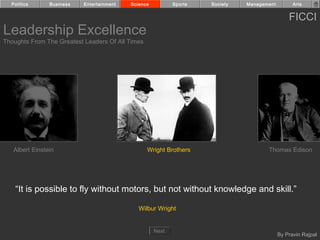 Politics      Business   Entertainment   Science          Sports   Society   Management         Arts


                                                                                                FICCI
Leadership Excellence
Thoughts From The Greatest Leaders Of All Times




   Albert Einstein                                Wright Brothers                     Thomas Edison




    “It is possible to fly without motors, but not without knowledge and skill.”

                                              Wilbur Wright


                                                     Next
                                                                                            By Pravin Rajpal
 