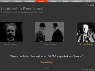 Politics       Business   Entertainment   Science          Sports   Society   Management         Arts


                                                                                                 FICCI
Leadership Excellence
Thoughts From The Greatest Leaders Of All Times




   Albert Einstein                                Wright Brothers                      Thomas Edison




             “I have not failed. I've just found 10,000 ways that won't work.”

                                             Thomas Edison


                                                      Next
                                                                                             By Pravin Rajpal
 