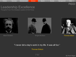 Politics      Business   Entertainment   Science          Sports   Society   Management         Arts


                                                                                                FICCI
Leadership Excellence
Thoughts From The Greatest Leaders Of All Times




   Albert Einstein                                Wright Brothers                     Thomas Edison




                     “I never did a day's work in my life. It was all fun.”
                                           Thomas Edison


                                                     Next
                                                                                            By Pravin Rajpal
 