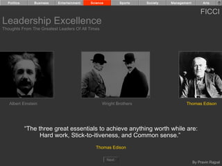 Politics      Business   Entertainment   Science          Sports   Society   Management         Arts


                                                                                                FICCI
Leadership Excellence
Thoughts From The Greatest Leaders Of All Times




   Albert Einstein                                Wright Brothers                     Thomas Edison




             “The three great essentials to achieve anything worth while are:
                   Hard work, Stick-to-itiveness, and Common sense.”
                                             Thomas Edison

                                                     Next
                                                                                            By Pravin Rajpal
 