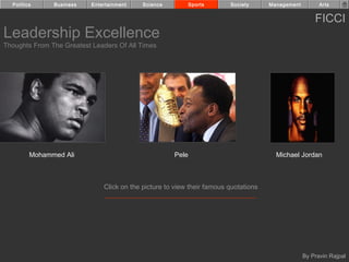 Politics     Business    Entertainment    Science          Sports      Society      Management         Arts


                                                                                                       FICCI
Leadership Excellence
Thoughts From The Greatest Leaders Of All Times




         Mohammed Ali                                 Pele                              Michael Jordan



                               Click on the picture to view their famous quotations




                                                                                                   By Pravin Rajpal
 