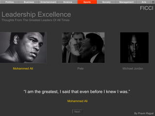 Politics     Business    Entertainment   Science            Sports   Society   Management         Arts


                                                                                                  FICCI
Leadership Excellence
Thoughts From The Greatest Leaders Of All Times




         Mohammed Ali                                  Pele                        Michael Jordan




               “I am the greatest, I said that even before I knew I was.”

                                              Mohammed Ali


                                                     Next
                                                                                              By Pravin Rajpal
 