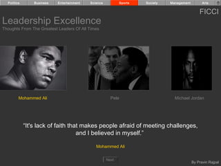Politics       Business   Entertainment   Science            Sports   Society   Management         Arts


                                                                                                   FICCI
Leadership Excellence
Thoughts From The Greatest Leaders Of All Times




         Mohammed Ali                                   Pele                        Michael Jordan




             “It's lack of faith that makes people afraid of meeting challenges,
                                    and I believed in myself.”

                                               Mohammed Ali


                                                      Next
                                                                                               By Pravin Rajpal
 