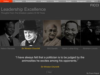 Politics       Business    Entertainment      Science          Sports       Society     Management         Arts


                                                                                                           FICCI
Leadership Excellence
Thoughts From The Greatest Leaders Of All Times




Nelson Mandela          Sir Winston Churchill             M.K.Gandhi      Martin Luther King    Abraham Lincoln



                 “I have always felt that a politician is to be judged by the
                      animosities he excites among his opponents.”

                                                Sir Winston Churchill

                                                          Next
                                                                                                       By Pravin Rajpal
 