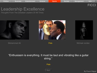 Politics     Business    Entertainment   Science            Sports   Society   Management         Arts


                                                                                                  FICCI
Leadership Excellence
Thoughts From The Greatest Leaders Of All Times




         Mohammed Ali                                  Pele                        Michael Jordan




         “Enthusiasm is everything. It must be taut and vibrating like a guitar
                                       string.”

                                                     Pele


                                                     Next
                                                                                              By Pravin Rajpal
 