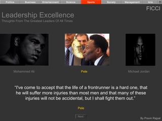 Politics        Business   Entertainment   Science            Sports   Society   Management         Arts


                                                                                                    FICCI
Leadership Excellence
Thoughts From The Greatest Leaders Of All Times




         Mohammed Ali                                    Pele                        Michael Jordan




             “I've come to accept that the life of a frontrunner is a hard one, that
              he will suffer more injuries than most men and that many of these
                   injuries will not be accidental, but I shall fight them out.”

                                                       Pele

                                                       Next
                                                                                                By Pravin Rajpal
 