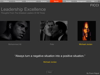 Politics     Business    Entertainment   Science            Sports   Society   Management         Arts


                                                                                                  FICCI
Leadership Excellence
Thoughts From The Greatest Leaders Of All Times




         Mohammed Ali                                  Pele                        Michael Jordan




              “Always turn a negative situation into a positive situation.”

                                              Michael Jordan




                                                     Next
                                                                                              By Pravin Rajpal
 