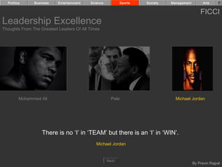 Politics     Business    Entertainment   Science            Sports   Society   Management         Arts


                                                                                                  FICCI
Leadership Excellence
Thoughts From The Greatest Leaders Of All Times




         Mohammed Ali                                  Pele                        Michael Jordan




                   There is no ‘I’ in ‘TEAM’ but there is an ‘I’ in ‘WIN’.
                                              Michael Jordan


                                                     Next
                                                                                              By Pravin Rajpal
 