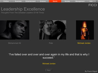 Politics        Business   Entertainment   Science            Sports   Society   Management         Arts


                                                                                                    FICCI
Leadership Excellence
Thoughts From The Greatest Leaders Of All Times




         Mohammed Ali                                    Pele                        Michael Jordan




             “I've failed over and over and over again in my life and that is why I
                                          succeed.”

                                                Michael Jordan


                                                       Next
                                                                                                By Pravin Rajpal
 