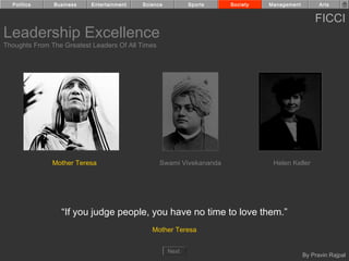 Politics     Business    Entertainment   Science          Sports    Society   Management         Arts


                                                                                                 FICCI
Leadership Excellence
Thoughts From The Greatest Leaders Of All Times




               Mother Teresa                      Swami Vivekananda              Helen Keller




                 “If you judge people, you have no time to love them.”
                                              Mother Teresa


                                                     Next
                                                                                             By Pravin Rajpal
 