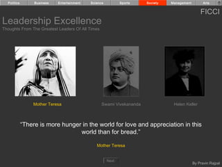 Politics        Business   Entertainment   Science          Sports   Society   Management         Arts


                                                                                                  FICCI
Leadership Excellence
Thoughts From The Greatest Leaders Of All Times




                 Mother Teresa                     Swami Vivekananda              Helen Keller



             “There is more hunger in the world for love and appreciation in this
                                  world than for bread.”

                                                Mother Teresa


                                                       Next
                                                                                              By Pravin Rajpal
 