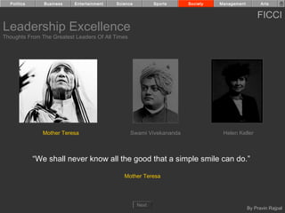 Politics      Business   Entertainment   Science          Sports    Society   Management         Arts


                                                                                                 FICCI
Leadership Excellence
Thoughts From The Greatest Leaders Of All Times




               Mother Teresa                      Swami Vivekananda              Helen Keller



             “We shall never know all the good that a simple smile can do.”

                                              Mother Teresa




                                                     Next
                                                                                             By Pravin Rajpal
 